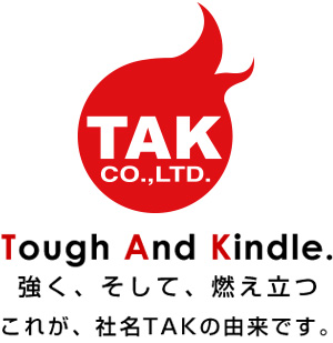 強く、そして、燃え立つ これが、社名TAKの由来です。